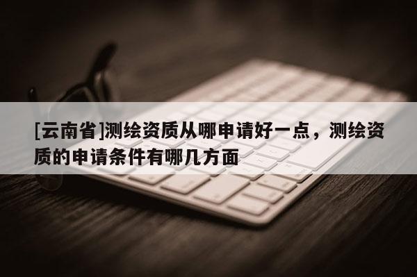[云南省]測繪資質從哪申請好一點，測繪資質的申請條件有哪幾方面