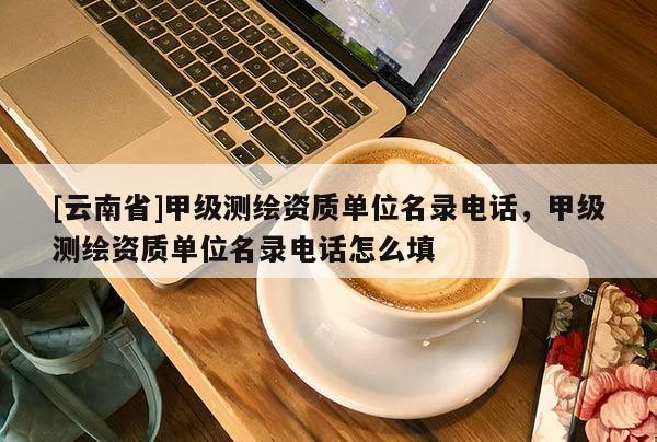 [云南省]甲級測繪資質單位名錄電話，甲級測繪資質單位名錄電話怎么填