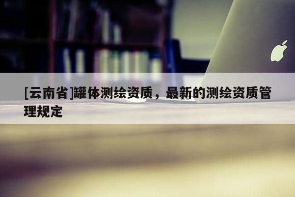 [云南省]罐體測繪資質(zhì)，最新的測繪資質(zhì)管理規(guī)定