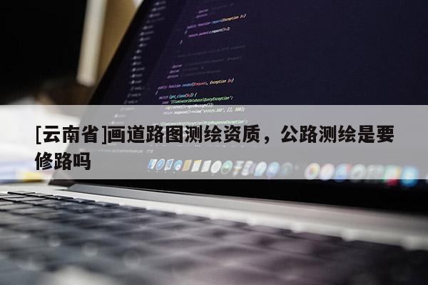 [云南省]畫道路圖測繪資質，公路測繪是要修路嗎