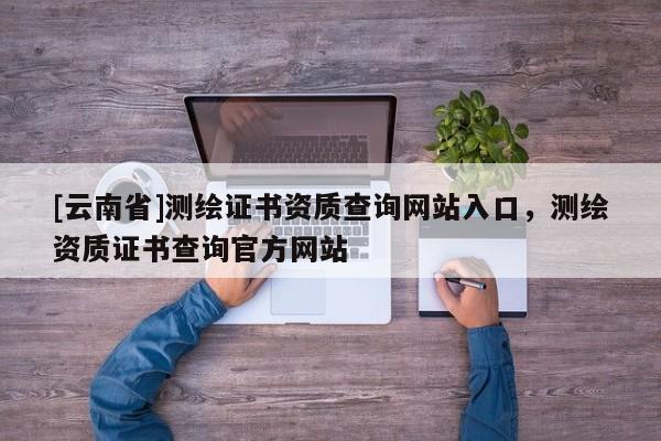 [云南省]測(cè)繪證書資質(zhì)查詢網(wǎng)站入口，測(cè)繪資質(zhì)證書查詢官方網(wǎng)站