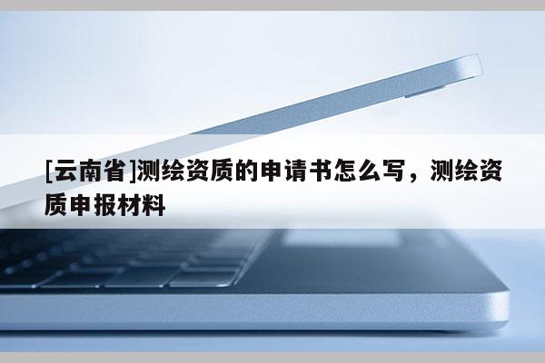 [云南省]測繪資質(zhì)的申請書怎么寫，測繪資質(zhì)申報材料