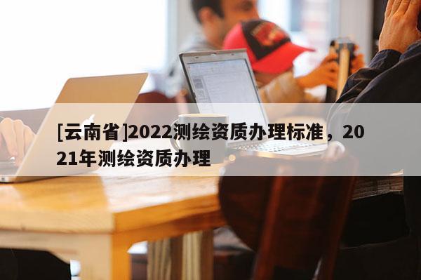 [云南省]2022測繪資質辦理標準，2021年測繪資質辦理