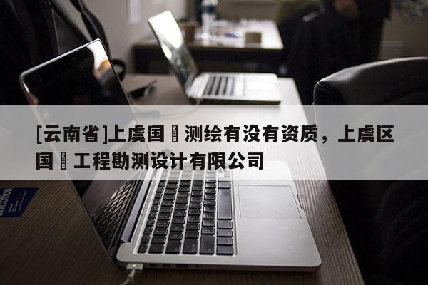 [云南省]上虞國(guó)璟測(cè)繪有沒(méi)有資質(zhì)，上虞區(qū)國(guó)璟工程勘測(cè)設(shè)計(jì)有限公司