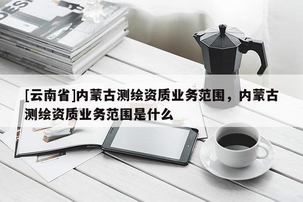 [云南省]內(nèi)蒙古測繪資質(zhì)業(yè)務(wù)范圍，內(nèi)蒙古測繪資質(zhì)業(yè)務(wù)范圍是什么