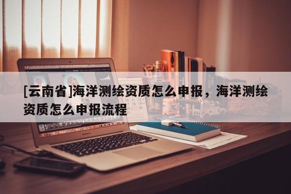 [云南省]海洋測(cè)繪資質(zhì)怎么申報(bào)，海洋測(cè)繪資質(zhì)怎么申報(bào)流程
