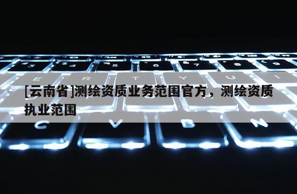 [云南省]測繪資質業務范圍官方，測繪資質執業范圍