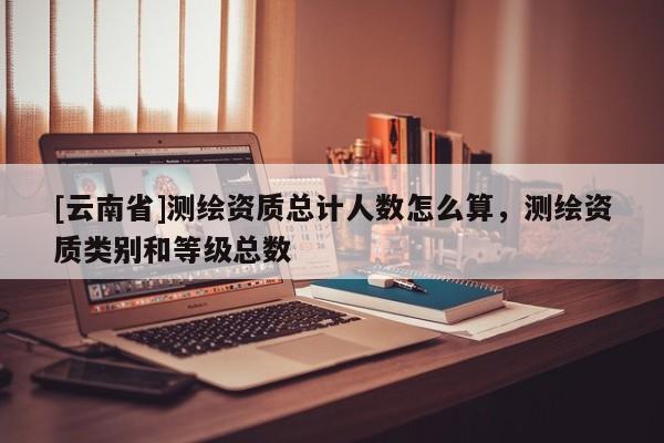 [云南省]測繪資質總計人數怎么算，測繪資質類別和等級總數