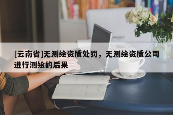 [云南省]無測繪資質處罰，無測繪資質公司進行測繪的后果