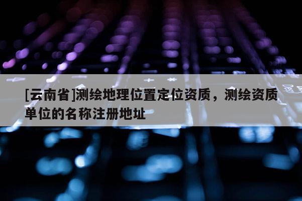 [云南省]測繪地理位置定位資質，測繪資質單位的名稱注冊地址
