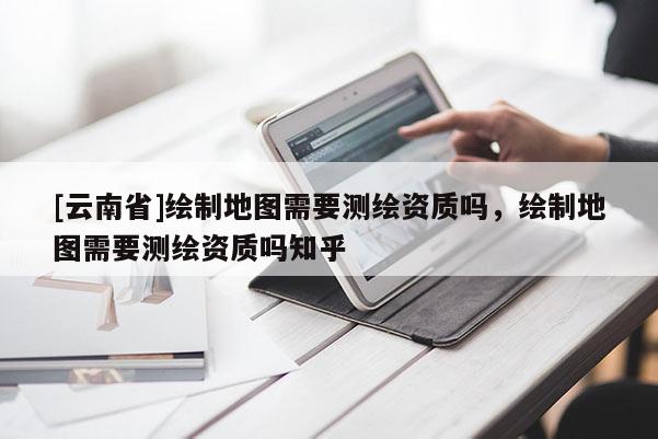 [云南省]繪制地圖需要測繪資質嗎，繪制地圖需要測繪資質嗎知乎
