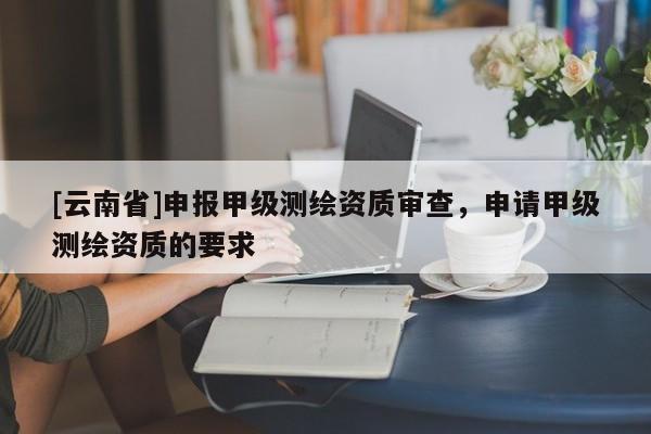 [云南省]申報甲級測繪資質審查，申請甲級測繪資質的要求
