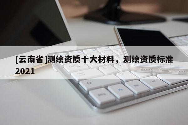 [云南省]測繪資質十大材料，測繪資質標準2021