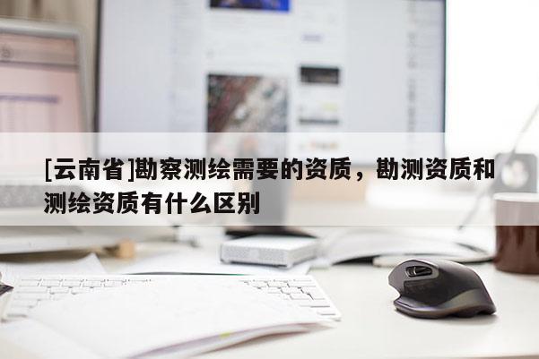 [云南省]勘察測繪需要的資質，勘測資質和測繪資質有什么區別