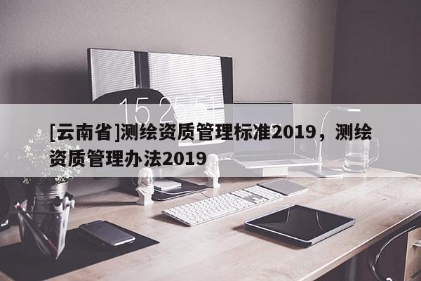[云南省]測繪資質(zhì)管理標準2019，測繪資質(zhì)管理辦法2019