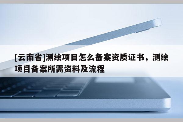 [云南省]測繪項目怎么備案資質證書，測繪項目備案所需資料及流程