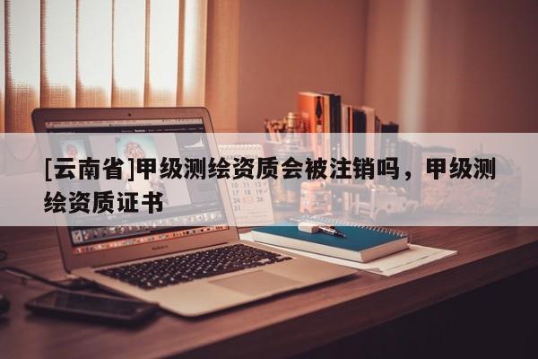 [云南省]甲級測繪資質會被注銷嗎，甲級測繪資質證書