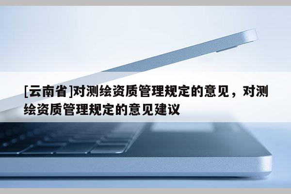 [云南省]對測繪資質管理規定的意見，對測繪資質管理規定的意見建議
