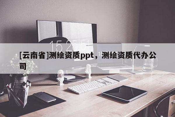 [云南省]測繪資質(zhì)ppt，測繪資質(zhì)代辦公司