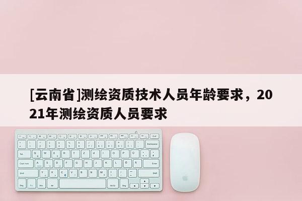 [云南省]測繪資質(zhì)技術(shù)人員年齡要求，2021年測繪資質(zhì)人員要求
