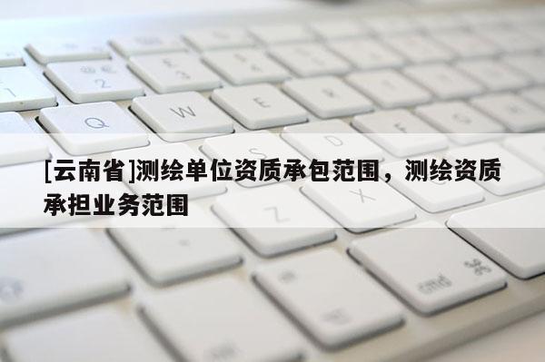 [云南省]測(cè)繪單位資質(zhì)承包范圍，測(cè)繪資質(zhì)承擔(dān)業(yè)務(wù)范圍
