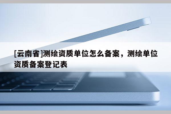 [云南省]測(cè)繪資質(zhì)單位怎么備案，測(cè)繪單位資質(zhì)備案登記表