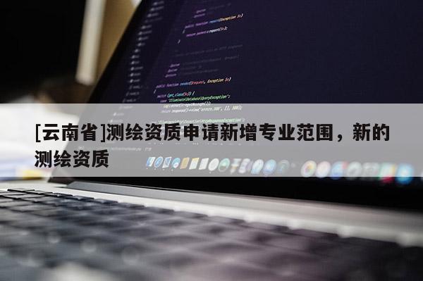 [云南省]測繪資質(zhì)申請新增專業(yè)范圍，新的測繪資質(zhì)