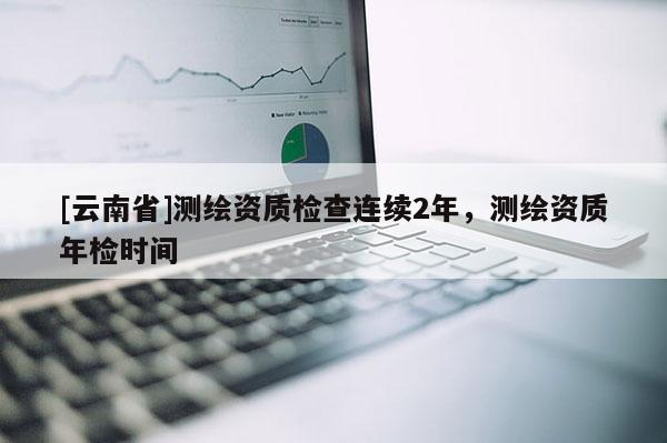 [云南省]測繪資質檢查連續2年，測繪資質年檢時間