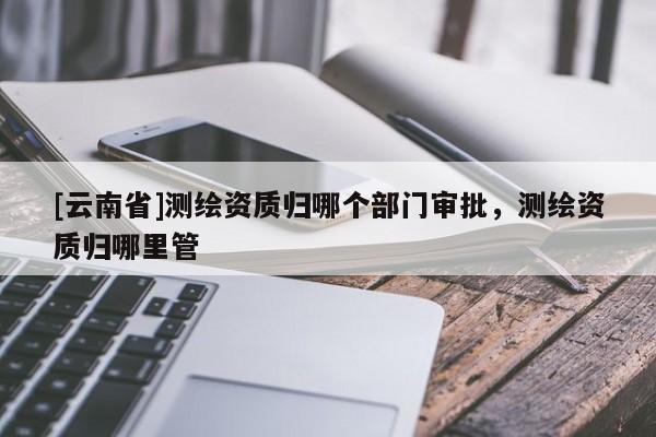 [云南省]測繪資質歸哪個部門審批，測繪資質歸哪里管