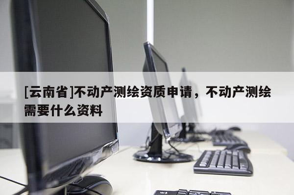 [云南省]不動(dòng)產(chǎn)測(cè)繪資質(zhì)申請(qǐng)，不動(dòng)產(chǎn)測(cè)繪需要什么資料