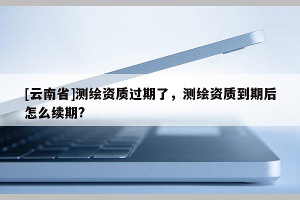 [云南省]測繪資質(zhì)過期了，測繪資質(zhì)到期后怎么續(xù)期?
