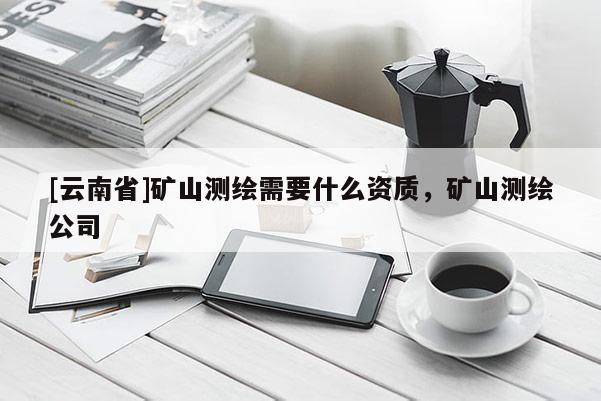 [云南省]礦山測(cè)繪需要什么資質(zhì)，礦山測(cè)繪公司