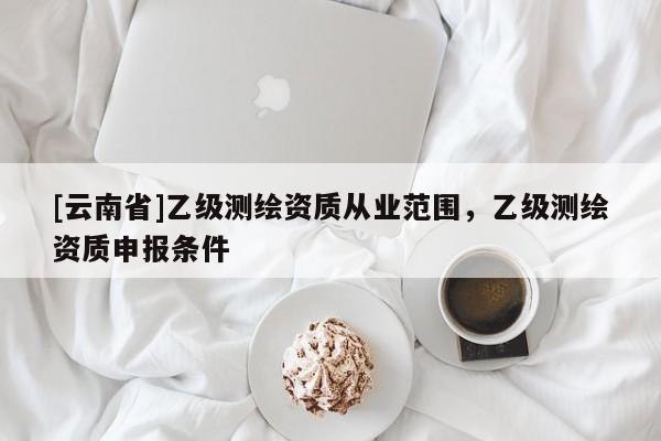 [云南省]乙級測繪資質從業范圍，乙級測繪資質申報條件