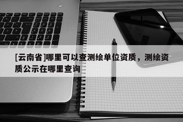 [云南省]哪里可以查測繪單位資質，測繪資質公示在哪里查詢