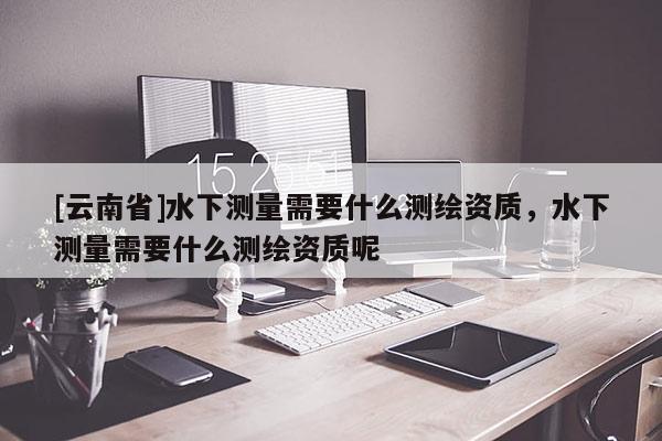 [云南省]水下測量需要什么測繪資質，水下測量需要什么測繪資質呢