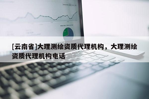 [云南省]大理測繪資質代理機構，大理測繪資質代理機構電話