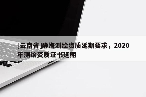 [云南省]靜海測繪資質延期要求，2020年測繪資質證書延期