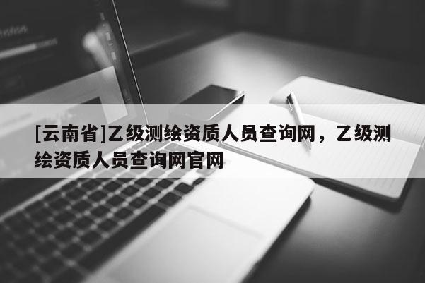 [云南省]乙級測繪資質人員查詢網，乙級測繪資質人員查詢網官網
