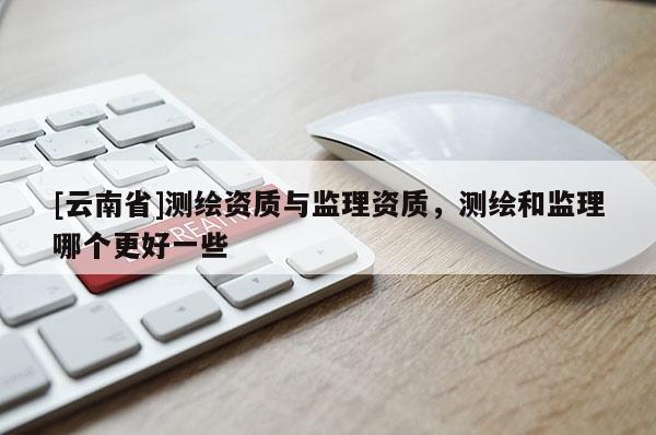 [云南省]測(cè)繪資質(zhì)與監(jiān)理資質(zhì)，測(cè)繪和監(jiān)理哪個(gè)更好一些