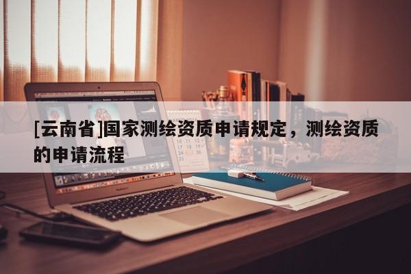 [云南省]國家測繪資質(zhì)申請規(guī)定，測繪資質(zhì)的申請流程