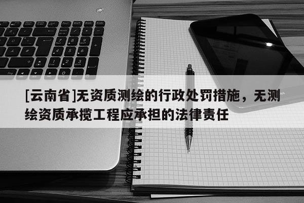 [云南省]無資質(zhì)測繪的行政處罰措施，無測繪資質(zhì)承攬工程應(yīng)承擔(dān)的法律責(zé)任