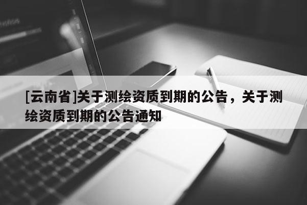 [云南省]關于測繪資質到期的公告，關于測繪資質到期的公告通知
