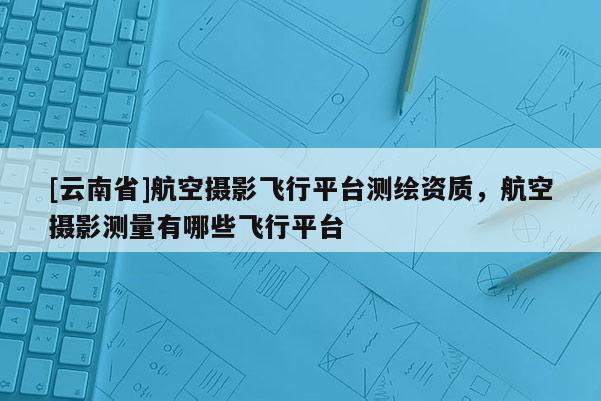 [云南省]航空攝影飛行平臺(tái)測(cè)繪資質(zhì)，航空攝影測(cè)量有哪些飛行平臺(tái)
