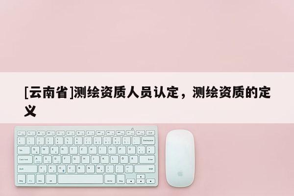 [云南省]測繪資質人員認定，測繪資質的定義