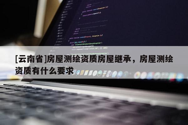 [云南省]房屋測繪資質房屋繼承，房屋測繪資質有什么要求