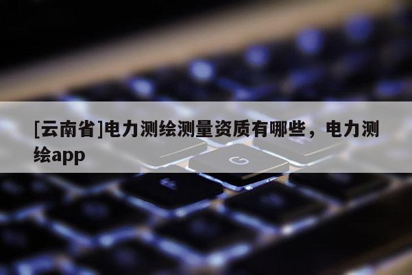 [云南省]電力測繪測量資質有哪些，電力測繪app