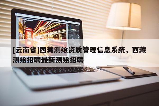[云南省]西藏測繪資質(zhì)管理信息系統(tǒng)，西藏測繪招聘最新測繪招聘