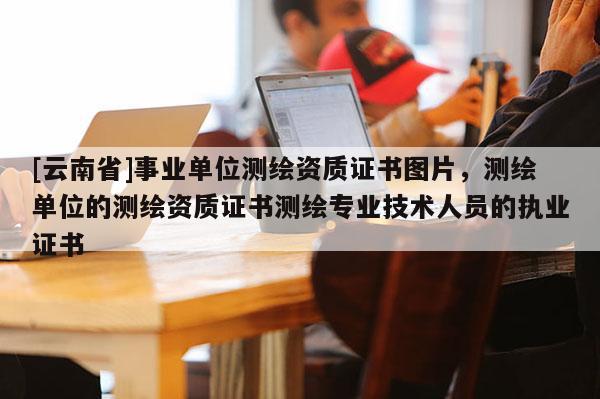 [云南省]事業單位測繪資質證書圖片，測繪單位的測繪資質證書測繪專業技術人員的執業證書