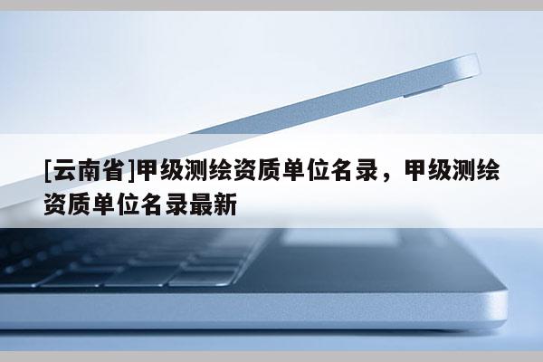 [云南省]甲級測繪資質單位名錄，甲級測繪資質單位名錄最新