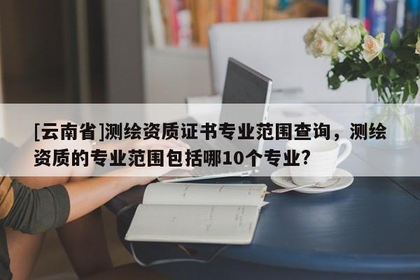 [云南省]測繪資質(zhì)證書專業(yè)范圍查詢，測繪資質(zhì)的專業(yè)范圍包括哪10個專業(yè)?